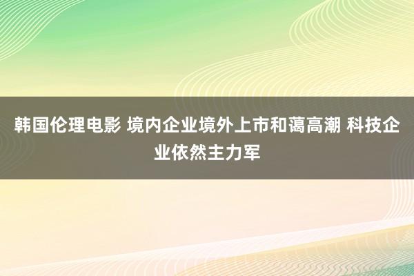 韩国伦理电影 境内企业境外上市和蔼高潮 科技企业依然主力军