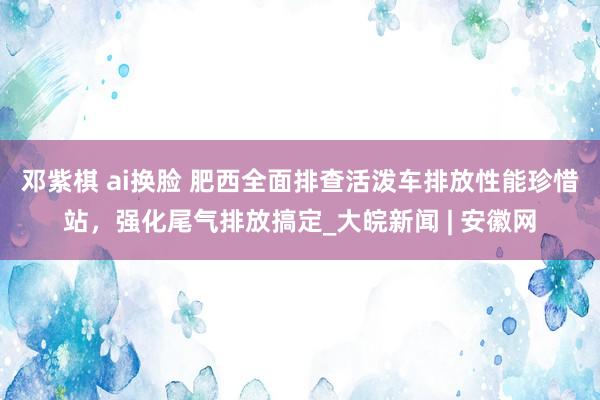 邓紫棋 ai换脸 肥西全面排查活泼车排放性能珍惜站，强化尾气排放搞定_大皖新闻 | 安徽网