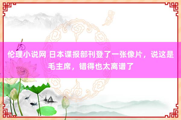 伦理小说网 日本谍报部刊登了一张像片，说这是毛主席，错得也太离谱了