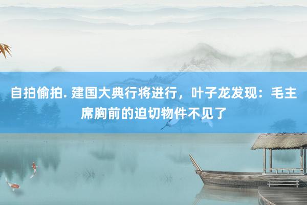 自拍偷拍. 建国大典行将进行，叶子龙发现：毛主席胸前的迫切物件不见了