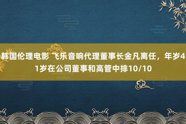 韩国伦理电影 飞乐音响代理董事长金凡离任，年岁41岁在公司董事和高管中排10/10