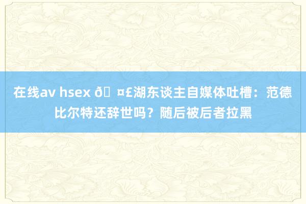 在线av hsex 🤣湖东谈主自媒体吐槽：范德比尔特还辞世吗？随后被后者拉黑