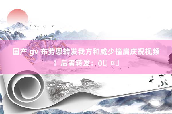 国产 gv 布劳恩转发我方和威少撞肩庆祝视频！后者转发：🤞