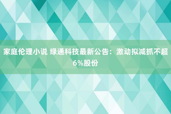 家庭伦理小说 绿通科技最新公告：激动拟减抓不超6%股份