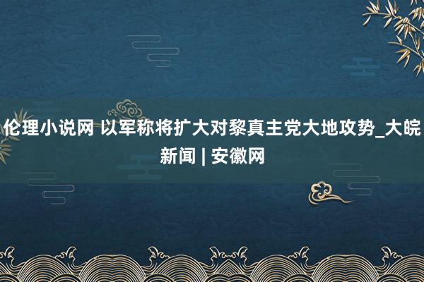 伦理小说网 以军称将扩大对黎真主党大地攻势_大皖新闻 | 安徽网