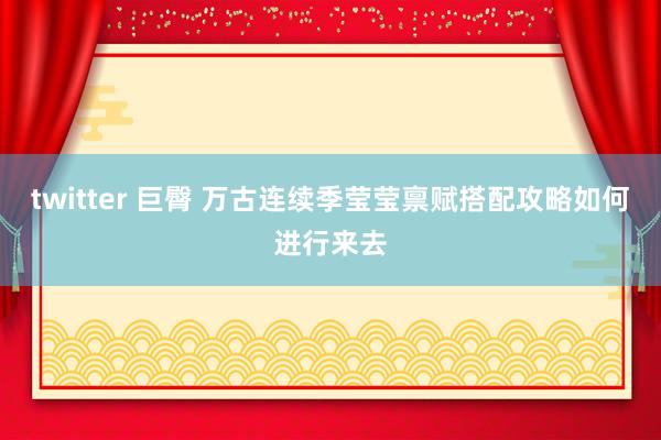 twitter 巨臀 万古连续季莹莹禀赋搭配攻略如何进行来去