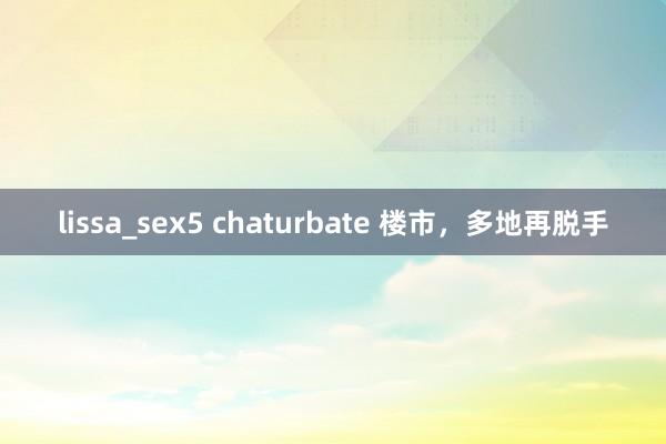 lissa_sex5 chaturbate 楼市，多地再脱手