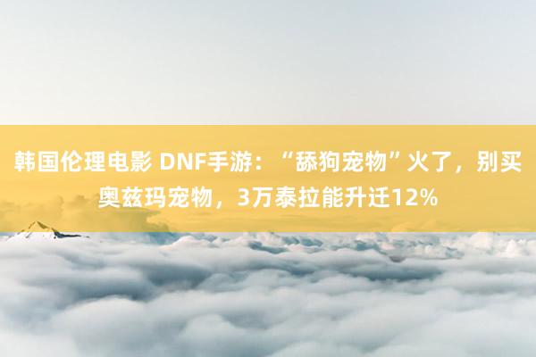 韩国伦理电影 DNF手游：“舔狗宠物”火了，别买奥兹玛宠物，3万泰拉能升迁12%