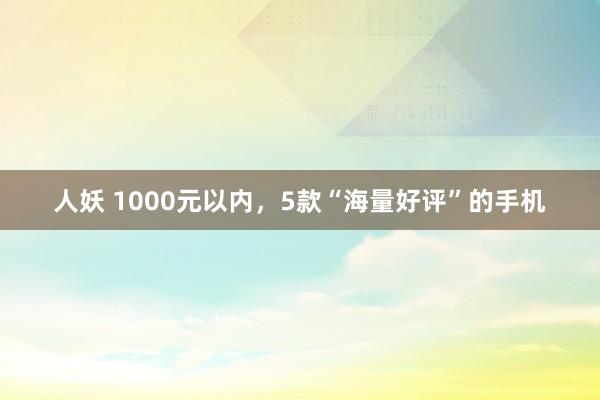 人妖 1000元以内，5款“海量好评”的手机