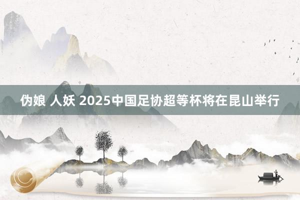 伪娘 人妖 2025中国足协超等杯将在昆山举行