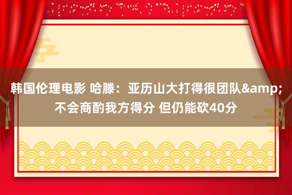 韩国伦理电影 哈滕：亚历山大打得很团队&不会商酌我方得分 但仍能砍40分