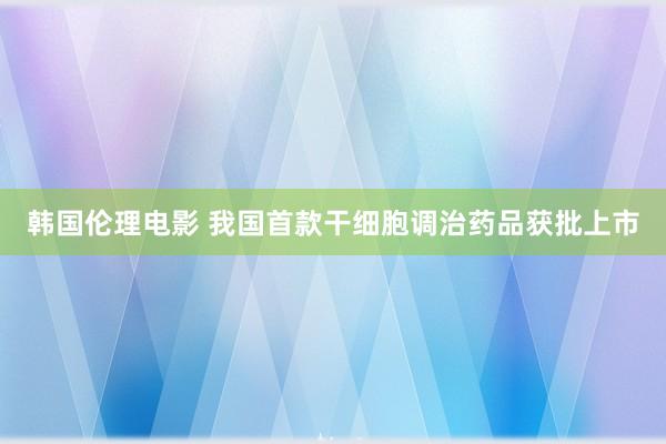 韩国伦理电影 我国首款干细胞调治药品获批上市