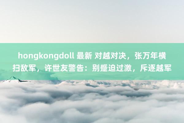 hongkongdoll 最新 对越对决，张万年横扫敌军，许世友警告：别蹙迫过激，斥逐越军