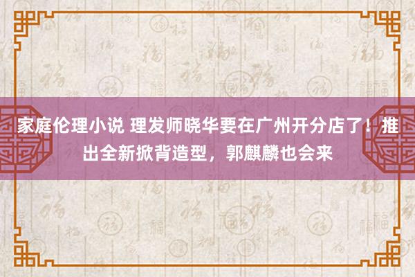 家庭伦理小说 理发师晓华要在广州开分店了！推出全新掀背造型，郭麒麟也会来