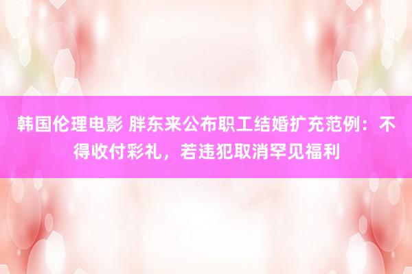 韩国伦理电影 胖东来公布职工结婚扩充范例：不得收付彩礼，若违犯取消罕见福利