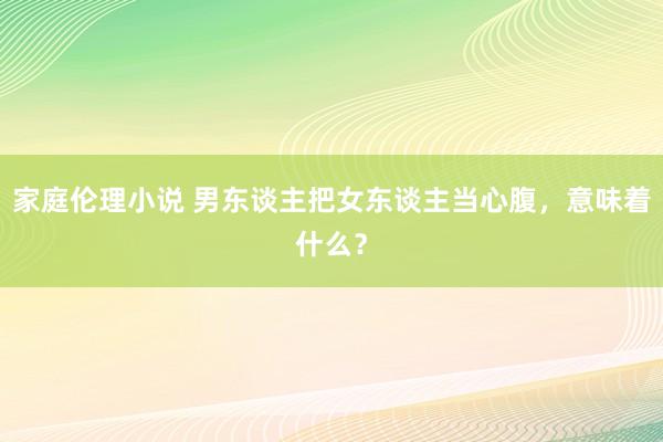 家庭伦理小说 男东谈主把女东谈主当心腹，意味着什么？