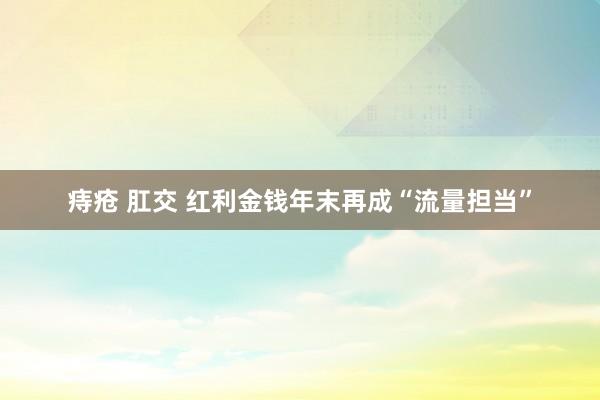 痔疮 肛交 红利金钱年末再成“流量担当”