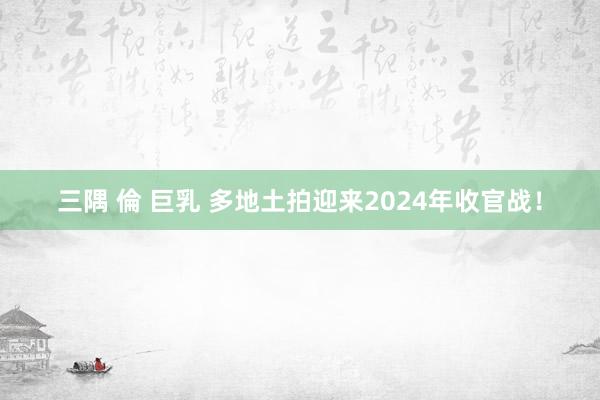 三隅 倫 巨乳 多地土拍迎来2024年收官战！