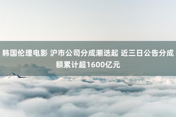 韩国伦理电影 沪市公司分成潮迭起 近三日公告分成额累计超1600亿元