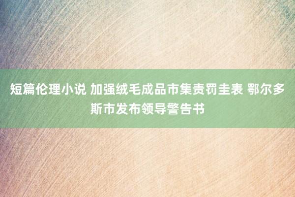 短篇伦理小说 加强绒毛成品市集责罚圭表 鄂尔多斯市发布领导警告书