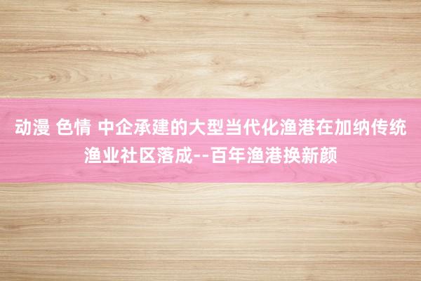 动漫 色情 中企承建的大型当代化渔港在加纳传统渔业社区落成--百年渔港换新颜