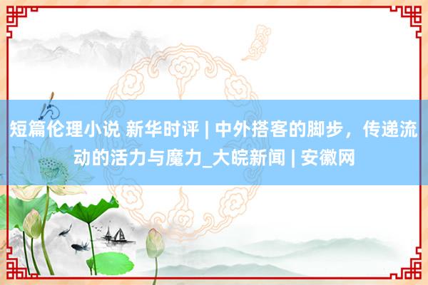 短篇伦理小说 新华时评 | 中外搭客的脚步，传递流动的活力与魔力_大皖新闻 | 安徽网