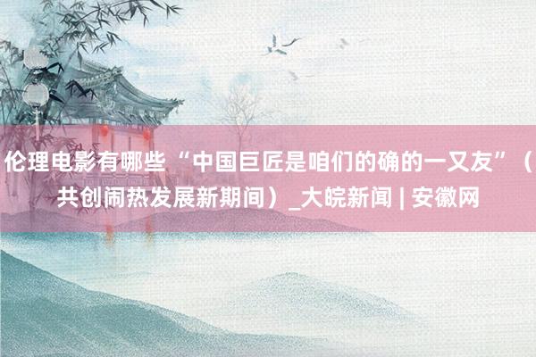 伦理电影有哪些 “中国巨匠是咱们的确的一又友”（共创闹热发展新期间）_大皖新闻 | 安徽网