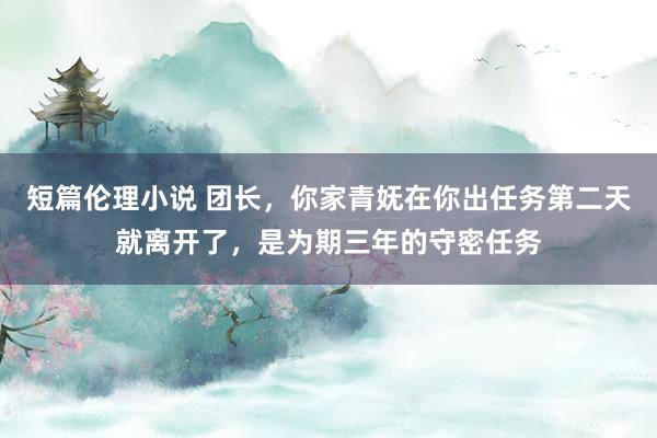 短篇伦理小说 团长，你家青妩在你出任务第二天就离开了，是为期三年的守密任务