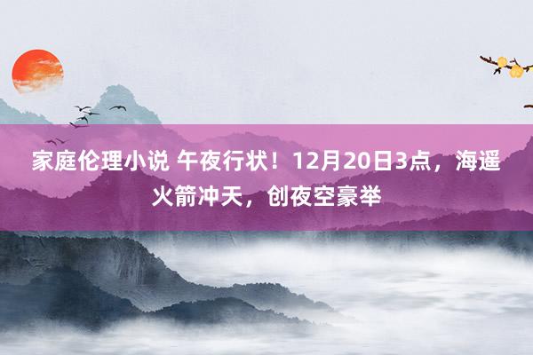 家庭伦理小说 午夜行状！12月20日3点，海遥火箭冲天，创夜空豪举