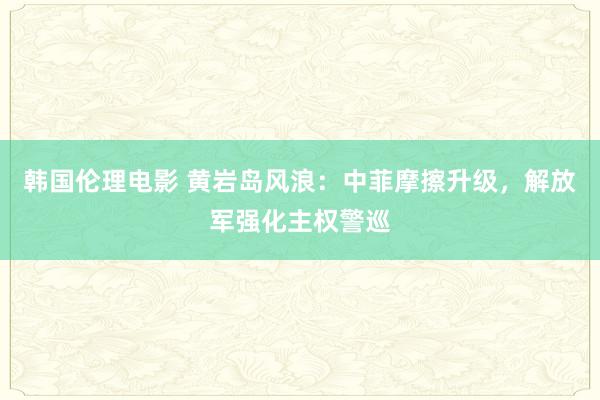 韩国伦理电影 黄岩岛风浪：中菲摩擦升级，解放军强化主权警巡