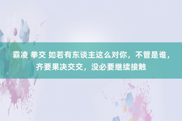 霸凌 拳交 如若有东谈主这么对你，不管是谁，齐要果决交交，没必要继续接触