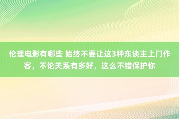 伦理电影有哪些 始终不要让这3种东谈主上门作客，不论关系有多好，这么不错保护你