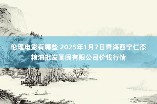 伦理电影有哪些 2025年1月7日青海西宁仁杰粮油批发阛阓有限公司价钱行情