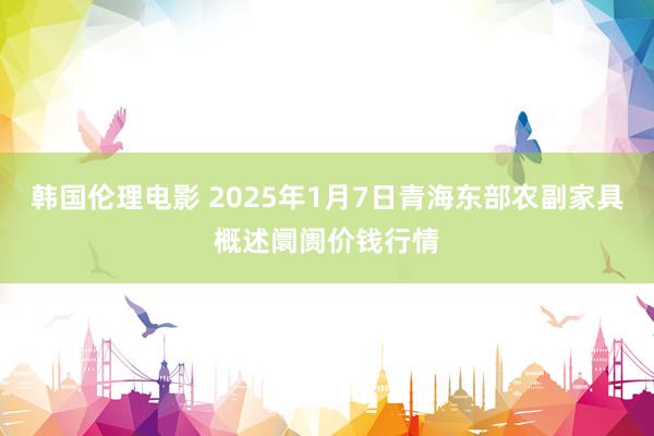 韩国伦理电影 2025年1月7日青海东部农副家具概述阛阓价钱行情