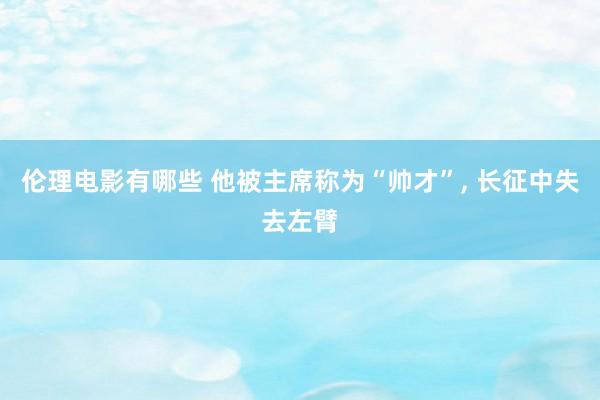 伦理电影有哪些 他被主席称为“帅才”， 长征中失去左臂