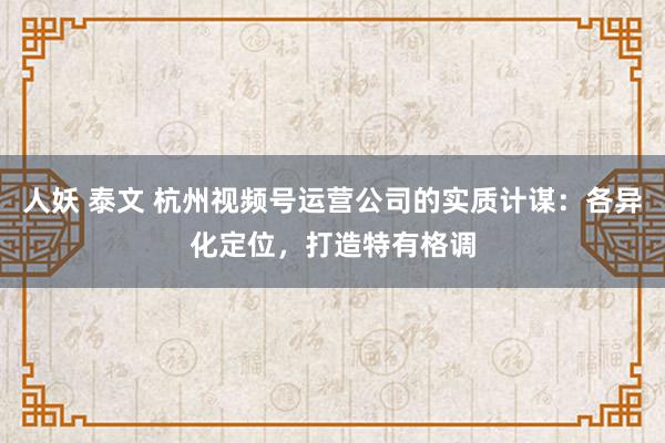 人妖 泰文 杭州视频号运营公司的实质计谋：各异化定位，打造特有格调