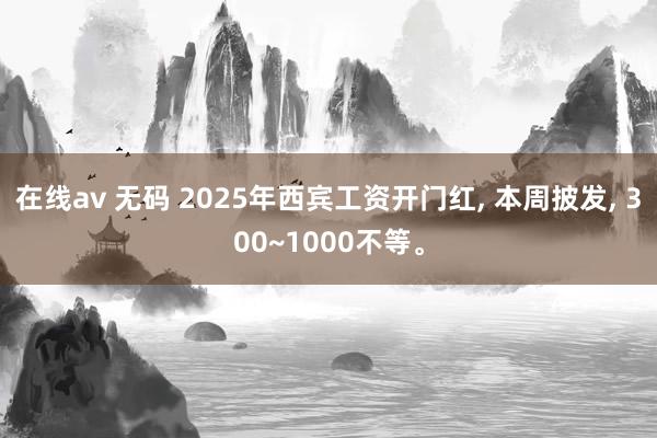 在线av 无码 2025年西宾工资开门红， 本周披发， 300~1000不等。