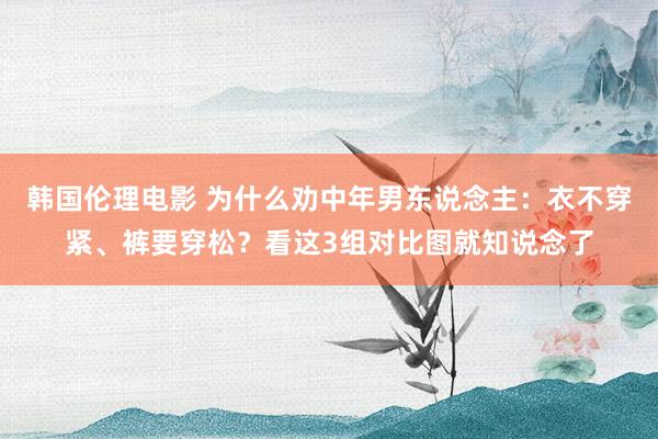 韩国伦理电影 为什么劝中年男东说念主：衣不穿紧、裤要穿松？看这3组对比图就知说念了