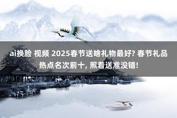 ai换脸 视频 2025春节送啥礼物最好? 春节礼品热点名次前十， 照着送准没错!