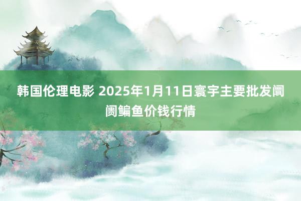 韩国伦理电影 2025年1月11日寰宇主要批发阛阓鳊鱼价钱行情