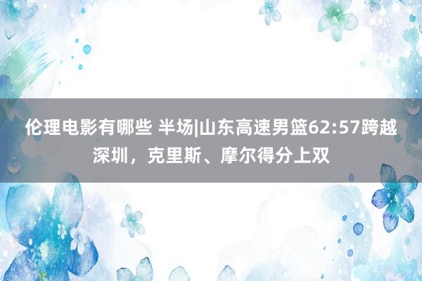 伦理电影有哪些 半场|山东高速男篮62:57跨越深圳，克里斯、摩尔得分上双