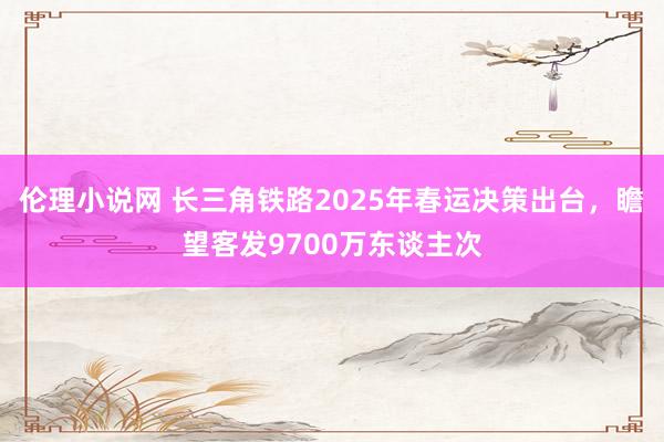 伦理小说网 长三角铁路2025年春运决策出台，瞻望客发9700万东谈主次