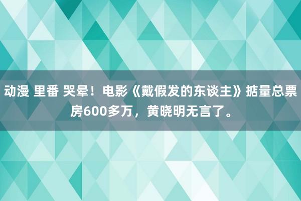 动漫 里番 哭晕！电影《戴假发的东谈主》掂量总票房600多万，黄晓明无言了。