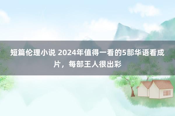 短篇伦理小说 2024年值得一看的5部华语看成片，每部王人很出彩