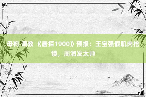 母狗 调教 《唐探1900》预报：王宝强假肌肉抢镜，周润发太帅