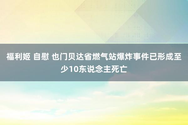 福利姬 自慰 也门贝达省燃气站爆炸事件已形成至少10东说念主死亡