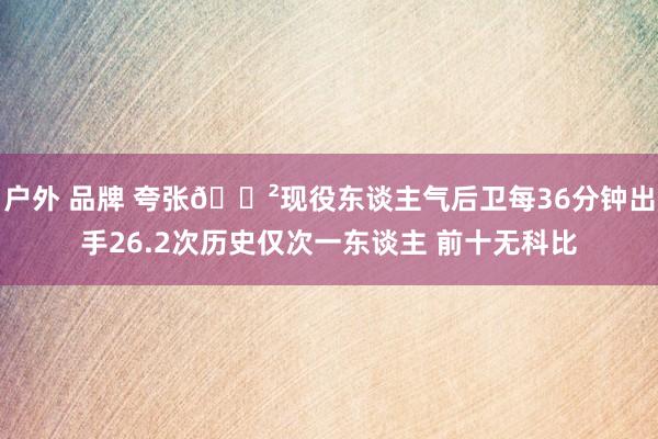 户外 品牌 夸张😲现役东谈主气后卫每36分钟出手26.2次历史仅次一东谈主 前十无科比