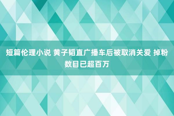 短篇伦理小说 黄子韬直广播车后被取消关爱 掉粉数目已超百万