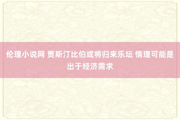 伦理小说网 贾斯汀比伯或将归来乐坛 情理可能是出于经济需求