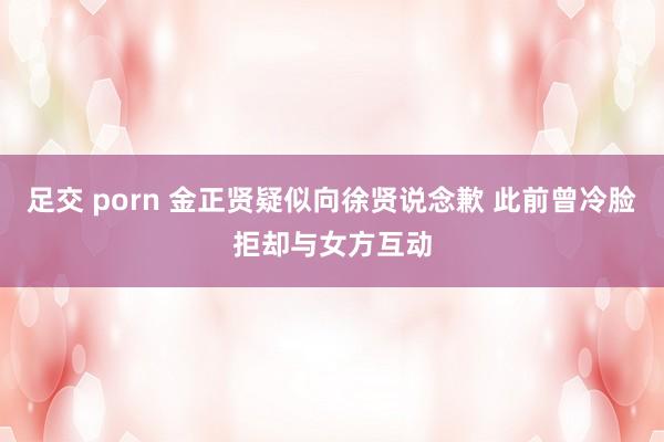 足交 porn 金正贤疑似向徐贤说念歉 此前曾冷脸拒却与女方互动